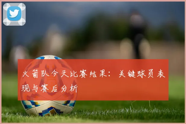 火箭队今天比赛结果：关键球员表现与赛后分析