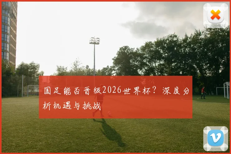 国足能否晋级2026世界杯？深度分析机遇与挑战
