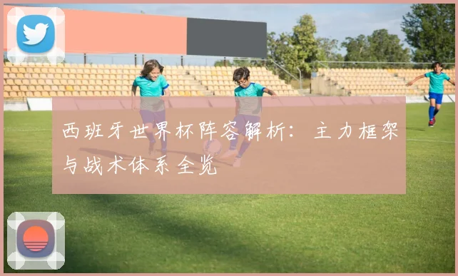 西班牙世界杯阵容解析：主力框架与战术体系全览