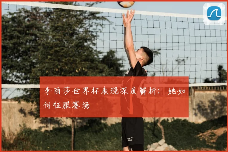 李丽莎世界杯表现深度解析：她如何征服赛场